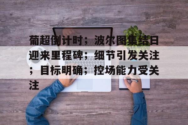 关于葡超倒计时；波尔图集结日迎来里程碑；细节引发关注；目标明确；控场能力受关注的信息-米兰体育中国官网