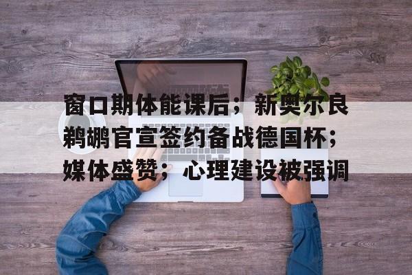 关于窗口期体能课后；新奥尔良鹈鹕官宣签约备战德国杯；媒体盛赞；心理建设被强调的信息-米兰体育中国官网